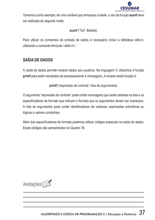 37ALGORITMOS E LÓGICA DE PROGRAMAÇÃO II | Educação a Distância
Tomemos como exemplo, ler uma variável que armazena a idade, o uso da função scanf deve
ser realizado do seguinte modo:
scanf (“%d”, idade);
Para utilizar os comandos de entrada de dados é necessário incluir a biblioteca stdio.h,
utilizando o comando #include stdio.h;
SAÍDA DE DADOS
A saída de dados permite mostrar dados aos usuários. Na linguagem C utilizamos a função
printf para exibir resultados do processamento e mensagens. A sintaxe desta função é:
printf (“expressão de controle”, lista de argumentos);
O argumento “expressão de controle” pode conter mensagens que serão exibidas na tela e os
especificadores de formato que indicam o formato que os argumentos devem ser impressos.
A lista de argumentos pode conter identificadores de variáveis, expressões aritméticas ou
lógicas e valores constantes.
Além dos especificadores de formato podemos utilizar códigos especiais na saída de dados.
Esses códigos são apresentados no Quadro 16.
 