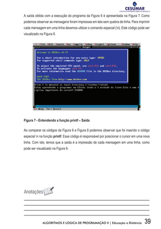 39ALGORITMOS E LÓGICA DE PROGRAMAÇÃO II | Educação a Distância
A saída obtida com a execução do programa da Figura 6 é apresentada na Figura 7. Como
podemos observar as mensagens foram impressas em tela sem quebra de linha. Para imprimir
cada mensagem em uma linha devemos utilizar o comando especial (n). Este código pode ser
visualizado na Figura 8.
Figura 7 - Entendendo a função printf – Saída
Ao comparar os códigos da Figura 6 e Figura 8 podemos observar que foi inserido o código
especial n na função printf. Esse código é responsável por posicionar o cursor em uma nova
linha. Com isto, temos que a saída é a impressão de cada mensagem em uma linha, como
pode ser visualizado na Figura 9.
 