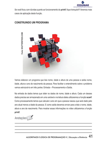 41ALGORITMOS E LÓGICA DE PROGRAMAÇÃO II | Educação a Distância
Se você ficou com dúvidas quanto ao funcionamento do printf, fique tranquilo!!! Veremos mais
casos de aplicação desta função.
CONSTRUINDO UM PROGRAMA
Vamos elaborar um programa que leia nome, idade e altura de uma pessoa e exiba nome,
idade, altura e ano de nascimento da pessoa. Para facilitar o entendimento sobre o problema
vamos estruturá-lo em três partes: Entrada – Processamento e Saída.
Na entrada de dados temos que obter os dados de nome, idade e altura. Cada um desses
dados precisa ser armazenado em uma variável e na leitura deles utilizaremos a função scanf.
Como processamento temos que calcular o ano em que a pessoa nasceu que será dado pelo
ano atual menos a idade da pessoa. E como saída devemos enviar para a tela o nome, idade,
altura e ano de nascimento. Para mostrar essas informações no vídeo utilizaremos a função
printf.
Fonte:SHUTTERSTOCK.COM
 