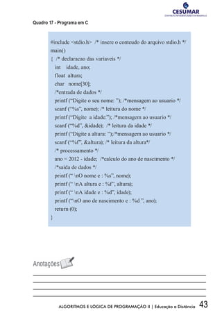 43ALGORITMOS E LÓGICA DE PROGRAMAÇÃO II | Educação a Distância
Quadro 17 - Programa em C
#include stdio.h /* insere o conteudo do arquivo stdio.h */
main()
{ /* declaracao das variaveis */
int idade, ano;
float altura;
char nome[30];
/*entrada de dados */
printf (“Digite o seu nome: ”); /*mensagem ao usuario */
scanf (“%s”, nome); /* leitura do nome */
printf (“Digite a idade:”); /*mensagem ao usuario */
scanf (“%d”, idade); /* leitura da idade */
printf (“Digite a altura: ”);/*mensagem ao usuario */
scanf (“%f”, altura); /* leitura da altura*/
/* processamento */
ano = 2012 - idade; /*calculo do ano de nascimento */
/*saida de dados */
printf (“ nO nome e : %s”, nome);
printf (“ nA altura e : %f”, altura);
printf (“ nA idade e : %d”, idade);
printf (“nO ano de nascimento e : %d ”, ano);
return (0);
}
 