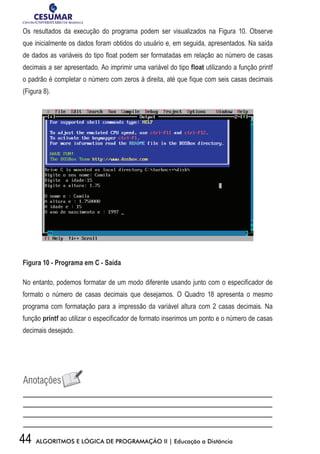 44 ALGORITMOS E LÓGICA DE PROGRAMAÇÃO II | Educação a Distância
Os resultados da execução do programa podem ser visualizados na Figura 10. Observe
que inicialmente os dados foram obtidos do usuário e, em seguida, apresentados. Na saída
de dados as variáveis do tipo float podem ser formatadas em relação ao número de casas
decimais a ser apresentado. Ao imprimir uma variável do tipo float utilizando a função printf
o padrão é completar o número com zeros à direita, até que fique com seis casas decimais
(Figura 8).
Figura 10 - Programa em C - Saída
No entanto, podemos formatar de um modo diferente usando junto com o especificador de
formato o número de casas decimais que desejamos. O Quadro 18 apresenta o mesmo
programa com formatação para a impressão da variável altura com 2 casas decimais. Na
função printf ao utilizar o especificador de formato inserimos um ponto e o número de casas
decimais desejado.
 