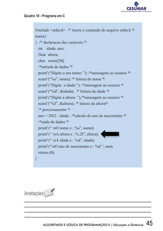 45ALGORITMOS E LÓGICA DE PROGRAMAÇÃO II | Educação a Distância
Quadro 18 - Programa em C
#include stdio.h /* insere o conteudo do arquivo stdio.h */
main()
{ /* declaracao das variaveis */
int idade, ano;
float altura;
char nome[30];
/*entrada de dados */
printf (“Digite o seu nome: ”); /*mensagem ao usuario */
scanf (“%s”, nome); /* leitura do nome */
printf (“Digite a idade:”); /*mensagem ao usuario */
scanf (“%d”, idade); /* leitura da idade */
printf (“Digite a altura: ”);/*mensagem ao usuario */
scanf (“%f”, altura); /* leitura da altura*/
/* processamento */
ano = 2012 - idade; /*calculo do ano de nascimento */
/*saida de dados */
printf (“ nO nome e : %s”, nome);
printf (“ nA altura e : %.2f”, altura);
	
  
printf (“ nA idade e : %d”, idade);
printf (“nO ano de nascimento e : %d ”, ano);
return (0);
}
 