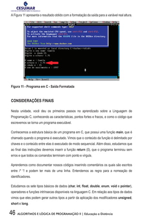 46 ALGORITMOS E LÓGICA DE PROGRAMAÇÃO II | Educação a Distância
A Figura 11 apresenta o resultado obtido com a formatação da saída para a variável real altura.
Figur	a	11	-	Programa	em	C	-	Saída	Formatada
CONSIDERAÇÕES FINAIS
Nesta unidade, você deu os primeiros passos no aprendizado sobre a Linguagem de
Programação C, conhecendo as características, pontos fortes e fracos, e como o código que
escrevemos se torna um programa executável.
Conhecemos a estrutura básica de um programa em C, que possui uma função main, que é
chamado quando o programa é executado. Vimos que o conteúdo da função é delimitado por
chaves e o conteúdo entre elas é executado de modo sequencial. Além disso, estudamos que
ao final das instruções devemos inserir a função return (0), que o programa terminou sem
erros e que todos os comandos terminam com ponto e vírgula.
Aprendemos como documentar nossos códigos inserindo comentários os quais são escritos
entre /* */ e podem ter mais de uma linha. Entendemos as regra para a nomeação de
identificadores.
Estudamos os sete tipos básicos de dados (char, int, float, double, enum, void e pointer),
operadores e funções intrínsecas disponíveis na linguagem C. Em relação aos tipos de dados
vimos que eles podem gerar outros tipos a partir da aplicação dos modificadores unsigned,
short e long.
 