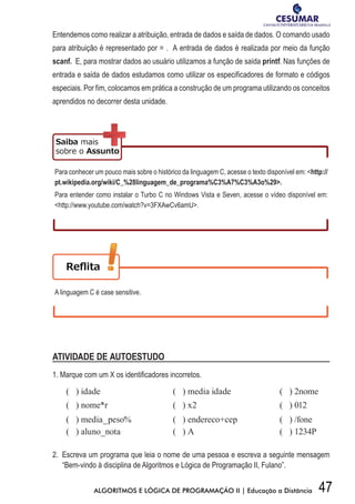 47ALGORITMOS E LÓGICA DE PROGRAMAÇÃO II | Educação a Distância
Entendemos como realizar a atribuição, entrada de dados e saída de dados. O comando usado
para atribuição é representado por = . A entrada de dados é realizada por meio da função
scanf. E, para mostrar dados ao usuário utilizamos a função de saída printf. Nas funções de
entrada e saída de dados estudamos como utilizar os especificadores de formato e códigos
especiais. Por fim, colocamos em prática a construção de um programa utilizando os conceitos
aprendidos no decorrer desta unidade.
Para conhecer um pouco mais sobre o histórico da linguagem C, acesse o texto disponível em: http://
pt.wikipedia.org/wiki/C_%28linguagem_de_programa%C3%A7%C3%A3o%29.
Para entender como instalar o Turbo C no Windows Vista e Seven, acesse o vídeo disponível em:
http://www.youtube.com/watch?v=3FXAwCv6amU.
A linguagem C é case sensitive.
ATIVIDADE DE AUTOESTUDO
1.	Marque	com	um	X	os	identifi	cadores	incorretos.	
( ) idade ( ) media idade ( ) 2nome
( ) nome*r ( ) x2 ( ) 012
( ) media_peso% ( ) endereco+cep ( ) /fone
( ) aluno_nota ( ) A ( ) 1234P
2. Escreva um programa que leia o nome de uma pessoa e escreva a seguinte mensagem
“Bem-vindo à disciplina de Algoritmos e Lógica de Programação II, Fulano”.
 