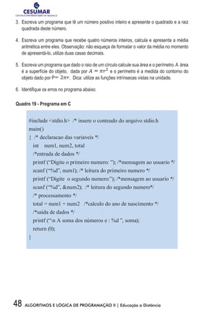 48 ALGORITMOS E LÓGICA DE PROGRAMAÇÃO II | Educação a Distância
3.	 Escreva um programa que lê um número positivo inteiro e apresente o quadrado e a raiz
quadrada deste número.
4.	 Escreva um programa que recebe quatro números inteiros, calcula e apresenta a média
aritmética entre eles. Observação: não esqueça de formatar o valor da média no momento
de apresentá-lo, utilize duas casas decimais.
5.	 Escreva um programa que dado o raio de um círculo calcule sua área e o perímetro.A área
é a superfície do objeto, dada por e o perímetro é a medida do contorno do
objeto dado por P . Dica: utilize as funções intrínsecas vistas na unidade.
6.	 Identifique os erros no programa abaixo.
Quadro 19 - Programa em C
#include stdio.h /* insere o conteudo do arquivo stdio.h
main()
{ /* declaracao das variaveis */
int num1, num2, total
/*entrada de dados */
printf (“Digite o primeiro numero: ”); /*mensagem ao usuario */
scanf (“%d”, num1); /* leitura do primeiro numero */
printf (“Digite o segundo numero:”); /*mensagem ao usuario */
scanf (“%d”, num2); /* leitura do segundo numero*/
/* processamento */
total = num1 + num2 /*calculo do ano de nascimento */
/*saida de dados */
printf (“n A soma dos números e : %d ”, soma);
return (0);
}
 