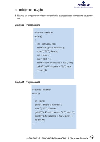 49ALGORITMOS E LÓGICA DE PROGRAMAÇÃO II | Educação a Distância
EXERCÍCIOS DE FIXAÇÃO
1.	 Escreva um programa que leia um número inteiro e apresente seu antecessor e seu suces-
sor.
Quadro 20 - Programa em C
#include stdio.h
main ()
{
int num, ant, suc;
printf(“ Digite o numero:”);
scanf (“%d”, num);
ant = num - 1;
suc = num +1;
printf(“n O antecessor e: %d”, ant);
printf(“n O sucessor e: %d”, suc);
return (0);
}
Quadro 21 - Programa em C
#include stdio.h
main ()
{
int num;
printf(“ Digite o numero:”);
scanf (“%d”, num);
printf(“n O antecessor e: %d”, num -1);
printf(“n O sucessor e: %d”, num+1);
return (0);
}
 