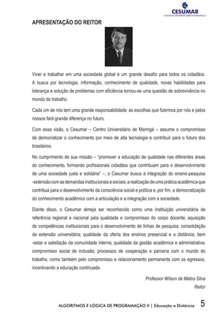 5ALGORITMOS E LÓGICA DE PROGRAMAÇÃO II | Educação a Distância
APRESENTAÇÃO DO REITOR
Viver e trabalhar em uma sociedade global é um grande desafio para todos os cidadãos.
A busca por tecnologia, informação, conhecimento de qualidade, novas habilidades para
liderança e solução de problemas com eficiência tornou-se uma questão de sobrevivência no
mundo do trabalho.
Cada um de nós tem uma grande responsabilidade: as escolhas que fizermos por nós e pelos
nossos fará grande diferença no futuro.
Com essa visão, o Cesumar – Centro Universitário de Maringá – assume o compromisso
de democratizar o conhecimento por meio de alta tecnologia e contribuir para o futuro dos
brasileiros.
No cumprimento de sua missão – “promover a educação de qualidade nas diferentes áreas
do conhecimento, formando profissionais cidadãos que contribuam para o desenvolvimento
de uma sociedade justa e solidária” –, o Cesumar busca a integração do ensino-pesquisa
-extensãocomasdemandasinstitucionaisesociais;arealizaçãodeumapráticaacadêmicaque
contribua para o desenvolvimento da consciência social e política e, por fim, a democratização
do conhecimento acadêmico com a articulação e a integração com a sociedade.
Diante disso, o Cesumar almeja ser reconhecido como uma instituição universitária de
referência regional e nacional pela qualidade e compromisso do corpo docente; aquisição
de competências institucionais para o desenvolvimento de linhas de pesquisa; consolidação
da extensão universitária; qualidade da oferta dos ensinos presencial e a distância; bem
-estar e satisfação da comunidade interna; qualidade da gestão acadêmica e administrativa;
compromisso social de inclusão; processos de cooperação e parceria com o mundo do
trabalho, como também pelo compromisso e relacionamento permanente com os egressos,
incentivando a educação continuada.
Professor Wilson de Matos Silva
Reitor
 