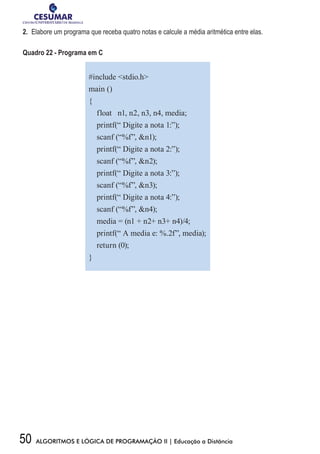 50 ALGORITMOS E LÓGICA DE PROGRAMAÇÃO II | Educação a Distância
2.	 Elabore um programa que receba quatro notas e calcule a média aritmética entre elas.
Quadro 22 - Programa em C
#include stdio.h
main ()
{
float n1, n2, n3, n4, media;
printf(“ Digite a nota 1:”);
scanf (“%f”, n1);
printf(“ Digite a nota 2:”);
scanf (“%f”, n2);
printf(“ Digite a nota 3:”);
scanf (“%f”, n3);
printf(“ Digite a nota 4:”);
scanf (“%f”, n4);
media = (n1 + n2+ n3+ n4)/4;
printf(“ A media e: %.2f”, media);
return (0);
}
 