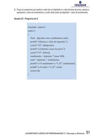 51ALGORITMOS E LÓGICA DE PROGRAMAÇÃO II | Educação a Distância
3.	 Faça um programa que receba o valor de um depósito e o valor da taxa de juros, calcule e
apresente o valor do rendimento e o valor total (valor do depósito + valor do rendimento).
Quadro 23 - Programa em C
#include stdio.h
main ()
{
float deposito, taxa, rendimento, total;
printf(“ Informe o valor do deposito:”);
scanf (“%f”, deposito);
printf(“n Informe a taxa de juros:”);
scanf (“%f”, taxa);
rendimento = deposito * (taxa/100);
total = deposito + rendimento;
printf(“n O rendimento e: %.2f”, rendimento);
printf(“n O total e: %.2f”, total);
return (0);
}
 