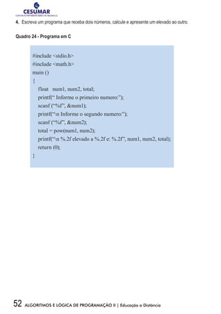 52 ALGORITMOS E LÓGICA DE PROGRAMAÇÃO II | Educação a Distância
4.	 Escreva um programa que receba dois números, calcule e apresente um elevado ao outro.
Quadro 24 - Programa em C
#include stdio.h
#include math.h
main ()
{
float num1, num2, total;
printf(“ Informe o primeiro numero:”);
scanf (“%f”, num1);
printf(“n Informe o segundo numero:”);
scanf (“%f”, num2);
total = pow(num1, num2);
printf(“n %.2f elevado a %.2f e: %.2f”, num1, num2, total);
return (0);
}
 