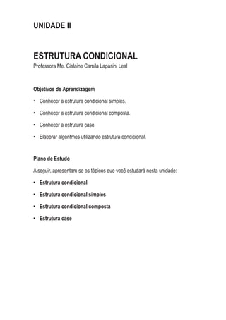 UNIDADE II
ESTRUTURA CONDICIONAL
Professora Me. Gislaine Camila Lapasini Leal
Objetivos de Aprendizagem
•	 Conhecer a estrutura condicional simples.
•	 Conhecer a estrutura condicional composta.
•	 Conhecer a estrutura case.
•	 Elaborar algoritmos utilizando estrutura condicional.
Plano de Estudo
A seguir, apresentam-se os tópicos que você estudará nesta unidade:
•	 Estrutura condicional
•	 Estrutura condicional simples
•	 Estrutura condicional composta
•	 Estrutura case
 