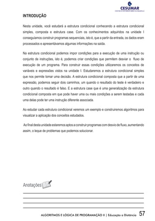 57ALGORITMOS E LÓGICA DE PROGRAMAÇÃO II | Educação a Distância
INTRODUÇÃO
Nesta unidade, você estudará a estrutura condicional conhecendo a estrutura condicional
simples, composta e estrutura case. Com os conhecimentos adquiridos na unidade I
conseguíamos construir programas sequenciais, isto é, que a partir da entrada, os dados eram
processados e apresentávamos algumas informações na saída.
Na estrutura condicional podemos impor condições para a execução de uma instrução ou
conjunto de instruções, isto é, podemos criar condições que permitem desviar o fluxo de
execução de um programa. Para construir essas condições utilizaremos os conceitos de
variáveis e expressões vistos na unidade I. Estudaremos a estrutura condicional simples
que nos permite tomar uma decisão. A estrutura condicional composta que a partir de uma
expressão, podemos seguir dois caminhos, um quando o resultado do teste é verdadeiro e
outro quando o resultado é falso. E a estrutura case que é uma generalização da estrutura
condicional composta em que pode haver uma ou mais condições a serem testadas e cada
uma delas pode ter uma instrução diferente associada.
Ao estudar cada estrutura condicional veremos um exemplo e construiremos algoritmos para
visualizar a aplicação dos conceitos estudados.
Aofinaldestaunidadeestaremosaptosaconstruirprogramascomdesviodefluxo,aumentando
assim, o leque de problemas que podemos solucionar.
 