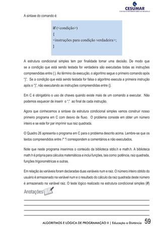 59ALGORITMOS E LÓGICA DE PROGRAMAÇÃO II | Educação a Distância
A sintaxe do comando é:
if (condição)
{
instruções para condição verdadeira;
}
A estrutura condicional simples tem por finalidade tomar uma decisão. De modo que
se a condição que está sendo testada for verdadeira são executadas todas as instruções
compreendidas entre { }. Ao término da execução, o algoritmo segue o primeiro comando após
“}”. Se a condição que está sendo testada for falsa o algoritmo executa a primeira instrução
após o “}”, não executando as instruções compreendidas entre {}.
Em C é obrigatório o uso de chaves quando existe mais de um comando a executar. Não
podemos esquecer de inserir o “;” ao final de cada instrução.
Agora que conhecemos a sintaxe da estrutura condicional simples vamos construir nosso
primeiro programa em C com desvio de fluxo. O problema consiste em obter um número
inteiro e se este for par imprimir sua raiz quadrada.
O Quadro 26 apresenta o programa em C para o problema descrito acima. Lembre-se que os
textos compreendidos entre /* */ correspondem a comentários e não executados.
Note que neste programa inserimos o conteúdo da biblioteca stdio.h e math.h. A biblioteca
math.h é própria para cálculos matemáticos e inclui funções, tais como: potência, raiz quadrada,
funções trigonométricas e outras.
Em relação às variáveis foram declaradas duas variáveis num e raiz. O número inteiro obtido do
usuário é armazenado na variável num e o resultado do cálculo da raiz quadrada deste número
é armazenado na variável raiz. O teste lógico realizado na estrutura condicional simples (if)
 