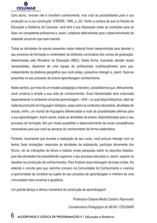 6 ALGORITMOS E LÓGICA DE PROGRAMAÇÃO II | Educação a Distância
Caro aluno, “ensinar não é transferir conhecimento, mas criar as possibilidades para a sua
produção ou a sua construção” (FREIRE, 1996, p. 25). Tenho a certeza de que no Núcleo de
Educação a Distância do Cesumar, você terá à sua disposição todas as condições para se
fazer um competente profissional e, assim, colaborar efetivamente para o desenvolvimento da
realidade social em que está inserido.
Todas as atividades de estudo presentes neste material foram desenvolvidas para atender o
seu processo de formação e contemplam as diretrizes curriculares dos cursos de graduação,
determinadas pelo Ministério da Educação (MEC). Desta forma, buscando atender essas
necessidades, dispomos de uma equipe de profissionais multidisciplinares para que,
independente da distância geográfica que você esteja, possamos interagir e, assim, fazer-se
presentes no seu processo de ensino-aprendizagem-conhecimento.
Neste sentido, por meio de um modelo pedagógico interativo, possibilitamos que, efetivamente,
você construa e amplie a sua rede de conhecimentos. Essa interatividade será vivenciada
especialmente no ambiente virtual de aprendizagem – AVA – no qual disponibilizamos, além do
material produzido em linguagem dialógica, aulas sobre os conteúdos abordados, atividades de
estudo, enfim, um mundo de linguagens diferenciadas e ricas de possibilidades efetivas para
a sua aprendizagem. Assim sendo, todas as atividades de ensino, disponibilizadas para o seu
processo de formação, têm por intuito possibilitar o desenvolvimento de novas competências
necessárias para que você se aproprie do conhecimento de forma colaborativa.
Portanto, recomendo que durante a realização de seu curso, você procure interagir com os
textos, fazer anotações, responder às atividades de autoestudo, participar ativamente dos
fóruns, ver as indicações de leitura e realizar novas pesquisas sobre os assuntos tratados,
pois tais atividades lhe possibilitarão organizar o seu processo educativo e, assim, superar os
desafios na construção de conhecimentos. Para finalizar essa mensagem de boas-vindas, lhe
estendo o convite para que caminhe conosco na Comunidade do Conhecimento e vivencie
a oportunidade de constituir-se sujeito do seu processo de aprendizagem e membro de uma
comunidade mais universal e igualitária.
Um grande abraço e ótimos momentos de construção de aprendizagem!
Professora Gislene Miotto Catolino Raymundo
Coordenadora Pedagógica do NEAD- CESUMAR
 