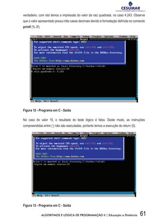 61ALGORITMOS E LÓGICA DE PROGRAMAÇÃO II | Educação a Distância
verdadeiro, com isto temos a impressão do valor da raiz quadrada, no caso 4.243. Observe
que o valor apresentado possui três casas decimais devido à formatação definida no comando
printf (%.3f).
Figura 12 - Programa em C - Saída
No caso do valor 15, o resultado do teste lógico é falso. Deste modo, as instruções
compreendidas entre { } não são executadas, portanto temos a execução do return (0).
Figura 13 - Programa em C - Saída
 