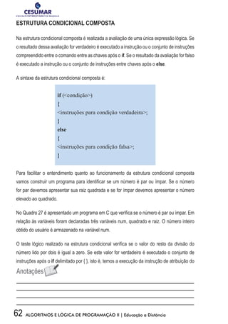 62 ALGORITMOS E LÓGICA DE PROGRAMAÇÃO II | Educação a Distância
ESTRUTURA CONDICIONAL COMPOSTA
Na estrutura condicional composta é realizada a avaliação de uma única expressão lógica. Se
o resultado dessa avaliação for verdadeiro é executado a instrução ou o conjunto de instruções
compreendido entre o comando entre as chaves após o if. Se o resultado da avaliação for falso
é executado a instrução ou o conjunto de instruções entre chaves após o else.
A sintaxe da estrutura condicional composta é:
if (condição)
{
instruções para condição verdadeira;
}
else
{
instruções para condição falsa;
}
Para facilitar o entendimento quanto ao funcionamento da estrutura condicional composta
vamos construir um programa para identificar se um número é par ou ímpar. Se o número
for par devemos apresentar sua raiz quadrada e se for ímpar devemos apresentar o número
elevado ao quadrado.
No Quadro 27 é apresentado um programa em C que verifica se o número é par ou ímpar. Em
relação às variáveis foram declaradas três variáveis num, quadrado e raiz. O número inteiro
obtido do usuário é armazenado na variável num.
O teste lógico realizado na estrutura condicional verifica se o valor do resto da divisão do
número lido por dois é igual a zero. Se este valor for verdadeiro é executado o conjunto de
instruções após o if delimitado por { }, isto é, temos a execução da instrução de atribuição do
 