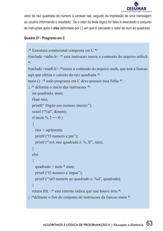 63ALGORITMOS E LÓGICA DE PROGRAMAÇÃO II | Educação a Distância
valor da raiz quadrada do número à variável raiz, seguido da impressão de uma mensagem
ao usuário informando o resultado. Se o valor do teste lógico for falso é executado o conjunto
de instruções após o else delimitado por { } em que é calculado o valor de num ao quadrado.
Quadro 27 - Programa em C
/* Estrutura condicional composta em C */
#include stdio.h /* esta instrucao insere o conteudo do arquivo stdio.h
*/
#include math.h /*insere o conteudo do arquivo math, que tem a funcao
sqrt que efetua o calculo da raiz quadrada */
main () /* todo programa em C deve possuir essa linha */
{ /* delimita o inicio das instrucoes */
int quadrado, num;
float raiz;
printf(“ Digite um numero inteiro:”);
scanf (“%d”, num);
if (num % 2 == 0 )
{
raiz = sqrt(num);
printf (“O numero e par”);
printf (“nA raiz quadrada e: %.3f”, raiz);
}
else
{
quadrado = num * num;
printf (“O numero e impar”);
printf (“nO numero ao quadrado e: %d”, quadrado);
}
return (0); /* este retorno indica que nao houve erro */
} /*delimite o fim do conjunto de instrucoes da funcao main */
 