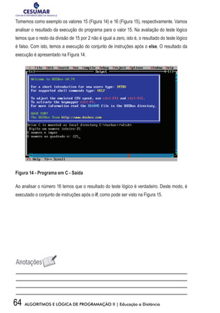 64 ALGORITMOS E LÓGICA DE PROGRAMAÇÃO II | Educação a Distância
Tomemos como exemplo os valores 15 (Figura 14) e 16 (Figura 15), respectivamente. Vamos
analisar o resultado da execução do programa para o valor 15. Na avaliação do teste lógico
temos que o resto da divisão de 15 por 2 não é igual a zero, isto é, o resultado do teste lógico
é falso. Com isto, temos a execução do conjunto de instruções após o else. O resultado da
execução é apresentado na Figura 14.
Figura 14 - Programa em C - Saída
Ao analisar o número 16 temos que o resultado do teste lógico é verdadeiro. Deste modo, é
executado o conjunto de instruções após o if, como pode ser visto na Figura 15.
 