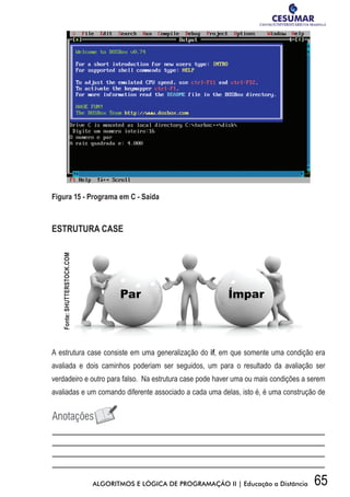 65ALGORITMOS E LÓGICA DE PROGRAMAÇÃO II | Educação a Distância
Figura 15 - Programa em C - Saída
ESTRUTURA CASE
A estrutura case consiste em uma generalização do if, em que somente uma condição era
avaliada e dois caminhos poderiam ser seguidos, um para o resultado da avaliação ser
verdadeiro e outro para falso. Na estrutura case pode haver uma ou mais condições a serem
avaliadas e um comando diferente associado a cada uma delas, isto é, é uma construção de
Fonte:SHUTTERSTOCK.COM
 