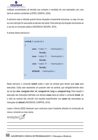 66 ALGORITMOS E LÓGICA DE PROGRAMAÇÃO II | Educação a Distância
múltiplas possibilidades de decisão que compara o resultado de uma expressão com uma
série de valores constantes (LOPES; GARCIA, 2002).
A estrutura case é utilizada quando temos situações mutuamente exclusivas, ou seja, em que
se uma instrução for executada as demais não serão. Para este tipo de situação recomenda-se
o uso de um comando seletivo (ASCENCIO; MOURA, 2010).
A sintaxe dessa estrutura é:
switch (variável)
{
	 case valor 1 : instruções;
		break;
	 case valor 2 : instruções;
		break;
	 case valor 3 : instruções;
		break;
	 default: instruções;
}
Nesta estrutura, o comando switch avalia o valor da variável para decidir qual case será
executado. Cada case representa um possível valor da variável, que obrigatoriamente deve
ser do tipo char, unsigned char, int, unsigned int, long ou unsigned long. Para impedir a
execução das instruções definidas nos demais cases deve-se utilizar o comando break. Se
o valor da variável não coincidir com aqueles especificados nos cases são executadas as
instruções do default (ASCENCIO; CAMPOS, 2010).
Lopes e Garcia (2002) destacam que a estrutura case é bastante utilizado na construção de
menus, tornando-os mais claros.
 