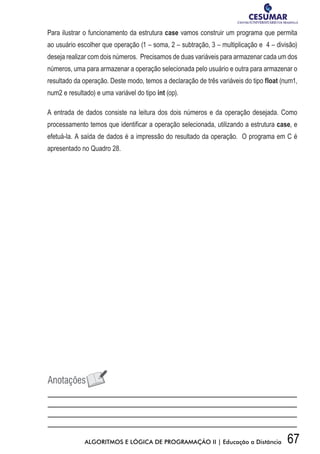 67ALGORITMOS E LÓGICA DE PROGRAMAÇÃO II | Educação a Distância
Para ilustrar o funcionamento da estrutura case vamos construir um programa que permita
ao usuário escolher que operação (1 – soma, 2 – subtração, 3 – multiplicação e 4 – divisão)
deseja realizar com dois números. Precisamos de duas variáveis para armazenar cada um dos
números, uma para armazenar a operação selecionada pelo usuário e outra para armazenar o
resultado da operação. Deste modo, temos a declaração de três variáveis do tipo float (num1,
num2 e resultado) e uma variável do tipo int (op).
A entrada de dados consiste na leitura dos dois números e da operação desejada. Como
processamento temos que identificar a operação selecionada, utilizando a estrutura case, e
efetuá-la. A saída de dados é a impressão do resultado da operação. O programa em C é
apresentado no Quadro 28.
 