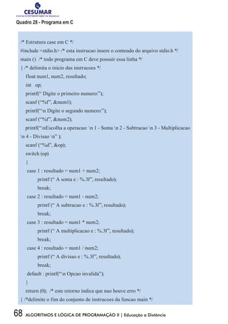 68 ALGORITMOS E LÓGICA DE PROGRAMAÇÃO II | Educação a Distância
Quadro 28 - Programa em C
/* Estrutura case em C */
#include stdio.h /* esta instrucao insere o conteudo do arquivo stdio.h */
main () /* todo programa em C deve possuir essa linha */
{ /* delimita o inicio das instrucoes */
float num1, num2, resultado;
int op;
printf(“ Digite o primeiro numero:”);
scanf (“%f”, num1);
printf(“n Digite o segundo numero:”);
scanf (“%f”, num2);
printf(“nEscolha a operacao: n 1 - Soma n 2 - Subtracao n 3 - Multiplicacao
n 4 - Divisao n” );
scanf (“%d”, op);
switch (op)
{
case 1 : resultado = num1 + num2;
	 printf (“ A soma e : %.3f”, resultado);
	break;
case 2 : resultado = num1 - num2;
	 printf (“ A subtracao e : %.3f”, resultado);
	break;
case 3 : resultado = num1 * num2;
	 printf (“ A multiplicacao e : %.3f”, resultado);
	break;
case 4 : resultado = num1 / num2;
	 printf (“ A divisao e : %.3f”, resultado);
	break;
default : printf(“n Opcao invalida”);
}
return (0); /* este retorno indica que nao houve erro */
} /*delimite o fim do conjunto de instrucoes da funcao main */
 