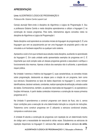 7ALGORITMOS E LÓGICA DE PROGRAMAÇÃO II | Educação a Distância
APRESENTAÇÃO
Livro: ALGORITMOS E LÓGICA DE PROGRAMAÇÃO II
Professora Me. Gislaine Camila Lapasini Leal
Caro(a) aluno(a)! Bem-vindo à disciplina de Algoritmos e Lógica de Programação II. Sou
a professora Gislaine Camila e nesta disciplina aprenderemos a utilizar a linguagem C na
construção de nossos programas. Para tanto, retomaremos alguns conceitos vistos na
disciplina de Algoritmos e Lógica de Programação I.
Nesta disciplina você aprenderá os conceitos iniciais da linguagem de programação C. É uma
linguagem que vem se popularizando por ser uma linguagem de propósito geral e não ser
vinculada a um hardware específico ou qualquer outro sistema.
Apresento a você o livro que norteará seus estudos nesta disciplina, auxiliando no aprendizado
da linguagem C. Em cada unidade serão apresentados exemplos de programas em C. É
importante que você compile cada um desses programas gerando o executável e verifique o
funcionamento dos mesmos. Apenas a leitura dos exemplos não é suficiente, o aprendizado
requer prática.
Na Unidade I veremos o histórico da linguagem C, suas características, os conceitos iniciais
sobre programação, destacando as etapas para a criação de um programa, bem como
sua estrutura. Estudaremos os tipos de dados disponíveis na linguagem C, como nomear
identificadores, declarar variáveis, constantes, realizar operações de atribuição, entrada e saída
de dados. Conheceremos, também, as palavras reservadas da linguagem C, os operadores e
funções intrínsecas. A partir destes conteúdos iniciaremos a construção de nossos primeiros
programas em C.
Na Unidade II aprenderemos a construir programas com desvio de fluxo, isto é, vamos
impor condições para a execução de uma determinada instrução ou conjunto de instruções.
Trataremos como construir programas em C utilizando a estrutura condicional simples,
composta e a estrutura case.
A Unidade III aborda a construção de programas com repetição de um determinado trecho
de código sem a necessidade de reescrevê-lo várias vezes. Estudaremos as estruturas de
repetição disponíveis na linguagem C: estrutura for, estrutura while e estrutura do while.
 