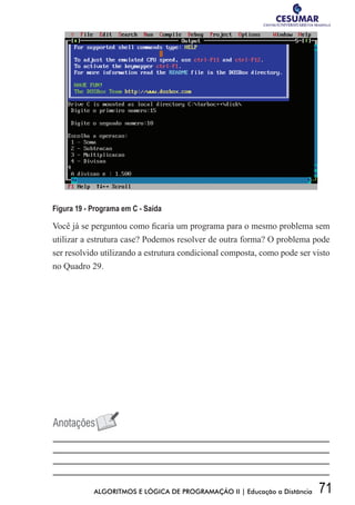 71ALGORITMOS E LÓGICA DE PROGRAMAÇÃO II | Educação a Distância
Figura 19 - Programa em C - Saída
Você já se perguntou como ficaria um programa para o mesmo problema sem
utilizar a estrutura case? Podemos resolver de outra forma? O problema pode
ser resolvido utilizando a estrutura condicional composta, como pode ser visto
no Quadro 29.
 