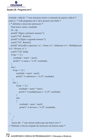 72 ALGORITMOS E LÓGICA DE PROGRAMAÇÃO II | Educação a Distância
Quadro 29 - Programa em C
#include stdio.h /* esta instrucao insere o conteudo do arquivo stdio.h */
main () /* todo programa em C deve possuir essa linha */
{ /* delimita o inicio das instrucoes */
float num1, num2, resultado;
int op;
printf(“ Digite o primeiro numero:”);
scanf (“%f”, num1);
printf(“n Digite o segundo numero:”);
scanf (“%f”, num2);
printf(“nEscolha a operacao: n 1 - Soma n 2 - Subtracao n 3 - Multiplicacao
n 4 - Divisao n” );
scanf (“%d”, op);
if (op == 1) {
resultado = num1 + num2;
printf (“ A soma e : %.3f”, resultado);
}
else {
if (op == 2) {
	 resultado = num1 - num2;
	 printf (“ A subtracao e : %.3f”, resultado);
}
else {
	 if (op == 3) {
	 resultado = num1 * num2;
	 printf (“ A multiplicacao e : %.3f”, resultado);
	}
	else
	{
	 resultado = num1 / num2;
	 printf (“ A divisao e : %.3f”, resultado);
}
}
}
return (0); /* este retorno indica que nao houve erro */
} /*delimite o fim do conjunto de instrucoes da funcao main */
 