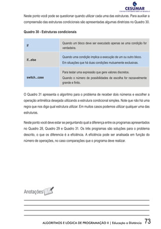 73ALGORITMOS E LÓGICA DE PROGRAMAÇÃO II | Educação a Distância
Neste ponto você pode se questionar quando utilizar cada uma das estruturas. Para auxiliar a
compreensão das estruturas condicionais são apresentadas algumas diretrizes no Quadro 30.
Quadro 30 - Estruturas condicionais
if
Quando um bloco deve ser executado apenas se uma condição for
verdadeira.
if...else
Quando uma condição implica a execução de um ou outro bloco.
Em situações que há duas condições mutuamente exclusivas.
switch...case
Para testar uma expressão que gere valores discretos.
Quando o número de possibilidades de escolha for razoavelmente
grande e finito.
O Quadro 31 apresenta o algoritmo para o problema de receber dois números e escolher a
operação aritmética desejada utilizando a estrutura condicional simples. Note que não há uma
regra que nos diga qual estrutura utilizar. Em muitos casos podemos utilizar qualquer uma das
estruturas.
Neste ponto você deve estar se perguntando qual a diferença entre os programas apresentados
no Quadro 28, Quadro 29 e Quadro 31. Os três programas são soluções para o problema
descrito, o que os diferencia é a eficiência. A eficiência pode ser analisada em função do
número de operações, no caso comparações que o programa deve realizar.
 