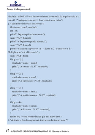 74 ALGORITMOS E LÓGICA DE PROGRAMAÇÃO II | Educação a Distância
Quadro 31 - Programa em C
#include stdio.h /* esta instrucao insere o conteudo do arquivo stdio.h */
main () /* todo programa em C deve possuir essa linha */
{ /* delimita o inicio das instrucoes */
float num1, num2, resultado;
int op;
printf(“ Digite o primeiro numero:”);
scanf (“%f”, num1);
printf(“n Digite o segundo numero:”);
scanf (“%f”, num2);
printf(“nEscolha a operacao: n 1 - Soma n 2 - Subtracao n 3 -
Multiplicacao n 4 - Divisao n” );
scanf (“%d”, op);
if (op == 1) {
resultado = num1 + num2;
printf (“ A soma e : %.3f”, resultado);
}
if (op == 2) {
resultado = num1 - num2;
printf (“ A subtracao e : %.3f”, resultado);
}
if (op == 3) {
resultado = num1 * num2;
printf (“ A multiplicacao e : %.3f”, resultado);
}
if (op ==4) {
resultado = num1 / num2;
printf (“ A divisao e : %.3f”, resultado);
}
return (0); /* este retorno indica que nao houve erro */
} /*delimite o fim do conjunto de instrucoes da funcao main */
 