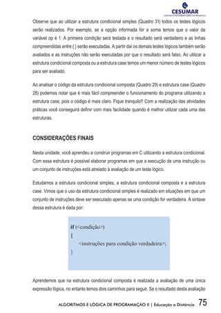 75ALGORITMOS E LÓGICA DE PROGRAMAÇÃO II | Educação a Distância
Observe que ao utilizar a estrutura condicional simples (Quadro 31) todos os testes lógicos
serão realizados. Por exemplo, se a opção informada for a soma temos que o valor da
variável op é 1. A primeira condição será testada e o resultado será verdadeiro e as linhas
compreendidas entre { } serão executadas. A partir daí os demais testes lógicos também serão
avaliados e as instruções não serão executadas por que o resultado será falso. Ao utilizar a
estrutura condicional composta ou a estrutura case temos um menor número de testes lógicos
para ser avaliado.
Ao analisar o código da estrutura condicional composta (Quadro 29) e estrutura case (Quadro
28) podemos notar que é mais fácil compreender o funcionamento do programa utilizando a
estrutura case, pois o código é mais claro. Fique tranquilo!! Com a realização das atividades
práticas você conseguirá definir com mais facilidade quando é melhor utilizar cada uma das
estruturas.
CONSIDERAÇÕES FINAIS
Nesta unidade, você aprendeu a construir programas em C utilizando a estrutura condicional.
Com essa estrutura é possível elaborar programas em que a execução de uma instrução ou
um conjunto de instruções está atrelado à avaliação de um teste lógico.
Estudamos a estrutura condicional simples, a estrutura condicional composta e a estrutura
case. Vimos que o uso da estrutura condicional simples é realizado em situações em que um
conjunto de instruções deve ser executado apenas se uma condição for verdadeira. A sintaxe
dessa estrutura é dada por:
if (condição)
{
instruções para condição verdadeira;
}
Aprendemos que na estrutura condicional composta é realizada a avaliação de uma única
expressão lógica, no entanto temos dois caminhos para seguir. Se o resultado desta avaliação
 
