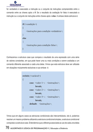 76 ALGORITMOS E LÓGICA DE PROGRAMAÇÃO II | Educação a Distância
for verdadeiro é executado a instrução ou o conjunto de instruções compreendido entre o
comando entre as chaves após o if. Se o resultado da avaliação for falso é executado a
instrução ou o conjunto de instruções entre chaves após o else. A sintaxe desta estrutura é:
if (condição)
{
instruções para condição verdadeira;
}
else
{
instruções para condição falsa;
}
Conhecemos a estrutura case que compara o resultado de uma expressão com uma série
de valores constantes, em que pode haver uma ou mais condições a serem avaliadas e um
comando diferente associado a cada uma delas. Vimos que esta estrutura deve ser utilizada
em situações mutuamente exclusivas e sua sintaxe é:
switch (variável)
{
	 case valor 1 : instruções;
	 break;
	 case valor 2 : instruções;
	 break;
	 case valor 3 : instruções;
	 break;
	 default: instruções;
}
Vimos que em alguns casos as estruturas condicionais são intercambiáveis, isto é, podemos
resolver um mesmo problema utilizando a estrutura condicional simples, a estrutura condicional
composta e a estrutura case. Entendemos que a diferença associada ao uso de cada uma delas
 