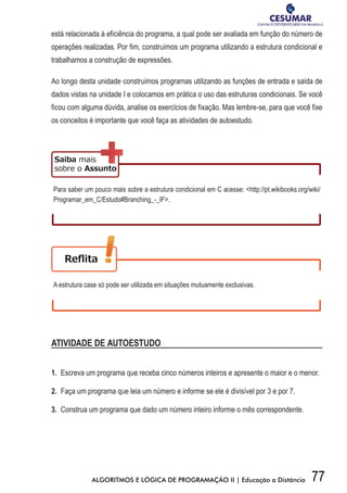 77ALGORITMOS E LÓGICA DE PROGRAMAÇÃO II | Educação a Distância
está relacionada à eficiência do programa, a qual pode ser avaliada em função do número de
operações realizadas. Por fim, construímos um programa utilizando a estrutura condicional e
trabalhamos a construção de expressões.
Ao longo desta unidade construímos programas utilizando as funções de entrada e saída de
dados vistas na unidade I e colocamos em prática o uso das estruturas condicionais. Se você
ficou com alguma dúvida, analise os exercícios de fixação. Mas lembre-se, para que você fixe
os conceitos é importante que você faça as atividades de autoestudo.
Para saber um pouco mais sobre a estrutura condicional em C acesse: http://pt.wikibooks.org/wiki/
Programar_em_C/Estudo#Branching_-_IF.
A estrutura case só pode ser utilizada em situações mutuamente exclusivas.
ATIVIDADE DE AUTOESTUDO
1. Escreva um programa que receba cinco números inteiros e apresente o maior e o menor.
2. Faça um programa que leia um número e informe se ele é divisível por 3 e por 7.
3. Construa um programa que dado um número inteiro informe o mês correspondente.
 
