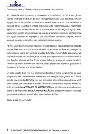 8 ALGORITMOS E LÓGICA DE PROGRAMAÇÃO II | Educação a Distância
Discutiremos sobre as diferenças de cada uma delas e como utilizá-las.
Na Unidade IV serão apresentados os conceitos sobre estruturas de dados homogêneas
(vetores e matrizes) e estruturas de dados heterogêneas (structs). Essas estruturas permitem
agrupar diversas informações em uma única variável. Aprenderemos como declará-las e
manipulá-las nas operações de entrada, atribuição e saída. Trataremos questões relacionadas
à pesquisa de um elemento em um vetor e a ordenação de um vetor segundo algum critério.
Estudaremos também como manipular as cadeias de caracteres (strings) e conheceremos
as funções disponíveis na linguagem C que nos permitem concatenar, comparar, verificar
tamanho, converter os caracteres para maiúsculo/minúsculo e outros.
Por fim, na unidade V, trabalharemos com a modularização de nossos programas utilizando
funções. Abordaremos os conceitos relacionados ao escopo de variáveis e a passagem de
parâmetros por valor e por referência, protótipo de função e recursividade. Estudaremos as
funções disponíveis para manipulação de arquivos que nos permitem abrir um arquivo, verificar
erro durante a abertura, verificar fim de arquivo, fechar um arquivo, ler e gravar caractere,
cadeia de caracteres e demais tipos de dados. Serão apresentados programas que ilustram o
funcionamento de cada uma dessas funções.
Em cada unidade deste livro você encontrará indicações de leitura complementar, as quais
enriquecerão o seu conhecimento e apresentarão mais exemplos de programas em C. Preste
atenção nos momentos REFLITA, pois eles apresentam informações importantes que você
precisa pensar com calma e que te auxilia a consolidar o conhecimento adquirido. Além disso,
serão apresentadas ATIVIDADES DE AUTOESTUDO que permitem que você coloque em
prática os conhecimento e EXERCÍCIOS DE FIXAÇÃO, que apresentam exercícios resolvidos
que podem te auxiliar no aprendizado e sanar eventuais dúvidas.
Desejo a você um bom estudo!
 
