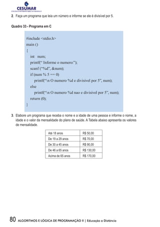 80 ALGORITMOS E LÓGICA DE PROGRAMAÇÃO II | Educação a Distância
2.	 Faça um programa que leia um número e informe se ele é divisível por 5.
Quadro 33 - Programa em C
#include stdio.h
main ()
{
int num;
printf(“ Informe o numero:”);
scanf (“%d”, num);
if (num % 5 == 0)
printf(“n O numero %d e divisivel por 5”, num);
else
printf(“n O numero %d nao e divisivel por 5”, num);
return (0);
}
3.	 Elabore um programa que receba o nome e a idade de uma pessoa e informe o nome, a
idade e o valor da mensalidade do plano de saúde. A Tabela abaixo apresenta os valores
de mensalidade.
Até 18 anos R$ 50,00
De 19 a 29 anos R$ 70,00
De 30 a 45 anos R$ 90,00
De 46 a 65 anos R$ 130,00
Acima de 65 anos R$ 170,00
 