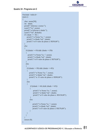 81ALGORITMOS E LÓGICA DE PROGRAMAÇÃO II | Educação a Distância
Quadro 34 - Programa em C
#include stdio.h
main ()
{
char nome[30];
int idade;
printf(“ Informe o nome:”);
scanf (“%s”, nome);
printf(“n Informe a idade:”);
scanf (“%d”, idade);
if ( idade = 18) {
printf (“n Nome %s :”, nome);
printf (“n Idade %d:”, idade);
printf (“n O valor do plano e: R$50,00”);
}
else
{
if ((idade =19)  (idade =29))
{
printf (“n Nome %s :”, nome);
printf (“n Idade %d:”, idade);
printf (“n O valor do plano e: R$70,00”);
}
else
{
if ((idade =30)  (idade =45))
{
printf (“n Nome %s :”, nome);
printf (“n Idade %d:”, idade);
printf (“n O valor do plano e: R$90,00”);
}
else
{
if ((idade =46)  (idade =65))
{
printf (“n Nome %s :”, nome);
printf (“n Idade %d:”, idade);
printf (“n O valor do plano e: R$130,00”);
}
else
{
printf (“n Nome %s :”, nome);
printf (“n Idade %d:”, idade);
printf (“n O valor do plano e: R$170,00”);
}
}
}
}
return (0);
}
 