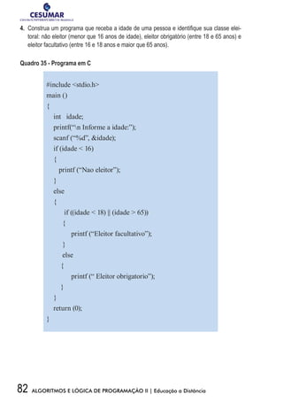 82 ALGORITMOS E LÓGICA DE PROGRAMAÇÃO II | Educação a Distância
4.	 Construa um programa que receba a idade de uma pessoa e identifique sua classe elei-
toral: não eleitor (menor que 16 anos de idade), eleitor obrigatório (entre 18 e 65 anos) e
eleitor facultativo (entre 16 e 18 anos e maior que 65 anos).
Quadro 35 - Programa em C
#include stdio.h
main ()
{
int idade;
printf(“n Informe a idade:”);
scanf (“%d”, idade);
if (idade  16)
{
printf (“Nao eleitor”);
}
else
{
if ((idade  18) || (idade  65))
{
printf (“Eleitor facultativo”);
}
else
{
printf (“ Eleitor obrigatorio”);
}
}
return (0);
}
 