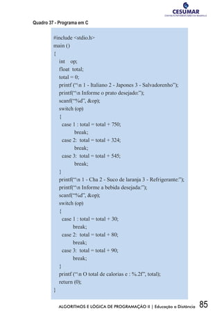 85ALGORITMOS E LÓGICA DE PROGRAMAÇÃO II | Educação a Distância
Quadro 37 - Programa em C
#include stdio.h
main ()
{
int op;
float total;
total = 0;
printf (“n 1 - Italiano 2 - Japones 3 - Salvadorenho”);
printf(“n Informe o prato desejado:”);
scanf(“%d”, op);
switch (op)
{
case 1 : total = total + 750;
break;
case 2: total = total + 324;
break;
case 3: total = total + 545;
break;
}
printf(“n 1 - Cha 2 - Suco de laranja 3 - Refrigerante:”);
printf(“n Informe a bebida desejada:”);
scanf(“%d”, op);
switch (op)
{
case 1 : total = total + 30;
break;
case 2: total = total + 80;
break;
case 3: total = total + 90;
break;
}
printf (“n O total de calorias e : %.2f”, total);
return (0);
}
 