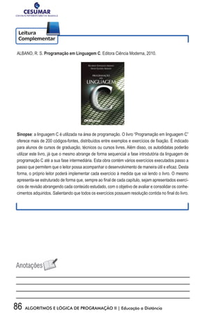 86 ALGORITMOS E LÓGICA DE PROGRAMAÇÃO II | Educação a Distância
ALBANO, R. S. Programação em Linguagem C. Editora Ciência Moderna, 2010.
Sinopse: a linguagem C é utilizada na área de programação. O livro “Programação em linguagem C”
oferece	mais	de	200	códigos-fontes,	distribuídos	entre	exemplos	e	exercícios	de	fi	xação.	É	indicado	
para alunos de cursos de graduação, técnicos ou cursos livres. Além disso, os autodidatas poderão
utilizar este livro, já que o mesmo abrange de forma sequencial a fase introdutória da linguagem de
programação C até a sua fase intermediária. Esta obra contém vários exercícios executados passo a
passo	que	permitem	que	o	leitor	possa	acompanhar	o	desenvolvimento	de	maneira	útil	e	efi	caz.	Desta	
forma, o próprio leitor poderá implementar cada exercício à medida que vai lendo o livro. O mesmo
apresenta-se	estruturado	de	forma	que,	sempre	ao	fi	nal	de	cada	capítulo,	sejam	apresentados	exercí-
cios de revisão abrangendo cada conteúdo estudado, com o objetivo de avaliar e consolidar os conhe-
cimentos	adquiridos.	Salientando	que	todos	os	exercícios	possuem	resolução	contida	no	fi	nal	do	livro.	
 