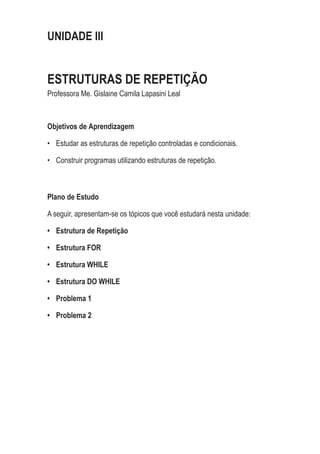 UNIDADE III
ESTRUTURAS DE REPETIÇÃO
Professora Me. Gislaine Camila Lapasini Leal
Objetivos de Aprendizagem
•	 Estudar as estruturas de repetição controladas e condicionais.
•	 Construir programas utilizando estruturas de repetição.
Plano de Estudo
A seguir, apresentam-se os tópicos que você estudará nesta unidade:
•	 Estrutura de Repetição
•	 Estrutura FOR
•	 Estrutura WHILE
•	 Estrutura DO WHILE
•	 Problema 1
•	 Problema 2
 