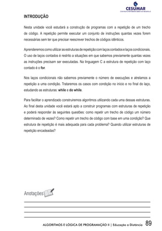 89ALGORITMOS E LÓGICA DE PROGRAMAÇÃO II | Educação a Distância
INTRODUÇÃO
Nesta unidade você estudará a construção de programas com a repetição de um trecho
de código. A repetição permite executar um conjunto de instruções quantas vezes forem
necessárias sem ter que precisar reescrever trechos de códigos idênticos.
Aprenderemoscomoutilizarasestruturasderepetiçãocomlaçoscontadoselaçoscondicionais.
O uso de laços contados é restrito a situações em que sabemos previamente quantas vezes
as instruções precisam ser executadas. Na linguagem C a estrutura de repetição com laço
contado é o for.
Nos laços condicionais não sabemos previamente o número de execuções e atrelamos a
repetição a uma condição. Trataremos os casos com condição no início e no final do laço,
estudando as estruturas: while e do while.
Para facilitar o aprendizado construiremos algoritmos utilizando cada uma dessas estruturas.
Ao final desta unidade você estará apto a construir programas com estruturas de repetição
e poderá responder às seguintes questões: como repetir um trecho de código um número
determinado de vezes? Como repetir um trecho de código com base em uma condição? Que
estrutura de repetição é mais adequada para cada problema? Quando utilizar estruturas de
repetição encadeadas?
 