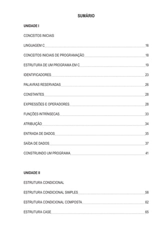 SUMÁRIO
UNIDADE I
CONCEITOS INICIAIS
LINGUAGEM C 16
CONCEITOS INICIAIS DE PROGRAMAÇÃO 18
ESTRUTURA DE UM PROGRAMA EM C 19
IDENTIFICADORES 23
PALAVRAS RESERVADAS 26
CONSTANTES 28
EXPRESSÕES E OPERADORES 28
FUNÇÕES INTRÍNSECAS 33
ATRIBUIÇÃO 34
ENTRADA DE DADOS 35
SAÍDA DE DADOS 37
CONSTRUINDO UM PROGRAMA 41
UNIDADE II
ESTRUTURA CONDICIONAL
ESTRUTURA CONDICIONAL SIMPLES 58
ESTRUTURA CONDICIONAL COMPOSTA 62
ESTRUTURA CASE 65
 