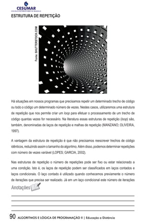 90 ALGORITMOS E LÓGICA DE PROGRAMAÇÃO II | Educação a Distância
ESTRUTURA DE REPETIÇÃO
Há situações em nossos programas que precisamos repetir um determinado trecho de código
ou todo o código um determinado número de vezes. Nestes casos, utilizaremos uma estrutura
de repetição que nos permite criar um loop para efetuar o processamento de um trecho de
código quantas vezes for necessário. Na literatura essas estruturas de repetição (loop) são,
também, denominadas de laços de repetição e malhas de repetição (MANZANO; OLIVEIRA,
1997).
A vantagem da estrutura de repetição é que não precisamos reescrever trechos de código
idênticos,reduzindoassimotamanhodoalgoritmo.Alémdisso,podemosdeterminarrepetições
com número de vezes variável (LOPES; GARCIA, 2002).
Nas estruturas de repetição o número de repetições pode ser fixo ou estar relacionado a
uma condição. Isto é, os laços de repetição podem ser classificados em laços contados e
laços condicionais. O laço contado é utilizado quando conhecemos previamente o número
de iterações que precisa ser realizado. Já em um laço condicional este número de iterações
Fonte:SHUTTERSTOCK.COM
 
