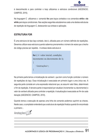 91ALGORITMOS E LÓGICA DE PROGRAMAÇÃO II | Educação a Distância
é desconhecido e para controlar o loop utilizamos a estrutura condicional (ASCENCIO;
CAMPOS, 2010).
Na linguagem C utilizamos o comando for para laços contados e os comandos while e do
while para laços condicionais. Nas seções seguintes estudaremos cada uma destas estruturas
de repetição da linguagem C, destacando sua sintaxe e aplicação.
ESTRUTURA FOR
É uma estrutura do tipo laço contado, isto é, utilizada para um número definido de repetições.
Devemos utilizar essa estrutura quando sabemos previamente o número de vezes que o trecho
de código precisa ser repetido. A sintaxe desta estrutura é:
for ( i= valor inicial; condição;
incremento ou decremento de i);
{
instruções;
}
Na primeira parte temos a inicialização da variável i, que tem como função controlar o número
de repetições do laço. Essa inicialização é executada em primeiro lugar e uma única vez. A
segunda parte consiste em uma expressão relacional que, ao assumir valor falso, determinará
o fim da repetição. A terceira parte é responsável por atualizar (incrementar ou decrementar) o
valor da variável utilizada para controlar a repetição. A atualização é executada ao fim de cada
iteração (ASCENCIO; CAMPOS, 2010).
Quando temos a execução de apenas uma linha de comando podemos suprimir as chaves.
Neste caso, o compilador entenderá que a estrutura de repetição finaliza quando for encontrado
o primeiro ;.
 