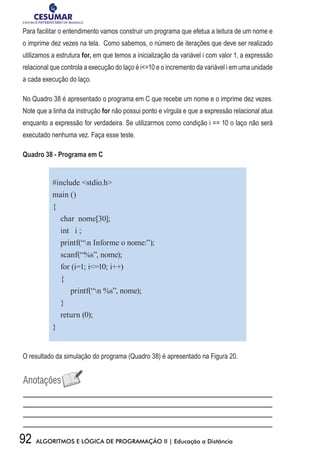 92 ALGORITMOS E LÓGICA DE PROGRAMAÇÃO II | Educação a Distância
Para facilitar o entendimento vamos construir um programa que efetua a leitura de um nome e
o imprime dez vezes na tela. Como sabemos, o número de iterações que deve ser realizado
utilizamos a estrutura for, em que temos a inicialização da variável i com valor 1, a expressão
relacional que controla a execução do laço é i=10 e o incremento da variável i em uma unidade
a cada execução do laço.
No Quadro 38 é apresentado o programa em C que recebe um nome e o imprime dez vezes.
Note que a linha da instrução for não possui ponto e vírgula e que a expressão relacional atua
enquanto a expressão for verdadeira. Se utilizarmos como condição i == 10 o laço não será
executado nenhuma vez. Faça esse teste.
Quadro 38 - Programa em C
#include stdio.h
main ()
{
char nome[30];
int i ;
printf(“n Informe o nome:”);
scanf(“%s”, nome);
for (i=1; i=10; i++)
{
printf(“n %s”, nome);
}
return (0);
}
O resultado da simulação do programa (Quadro 38) é apresentado na Figura 20.
 