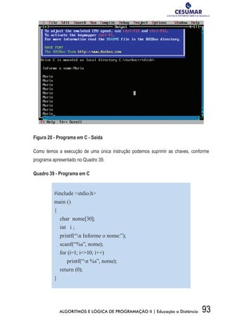 93ALGORITMOS E LÓGICA DE PROGRAMAÇÃO II | Educação a Distância
Figura 20 - Programa em C - Saída
Como temos a execução de uma única instrução podemos suprimir as chaves, conforme
programa apresentado no Quadro 39.
Quadro 39 - Programa em C
#include stdio.h
main ()
{
char nome[30];
int i ;
printf(“n Informe o nome:”);
scanf(“%s”, nome);
for (i=1; i=10; i++)
printf(“n %s”, nome);
return (0);
}
 