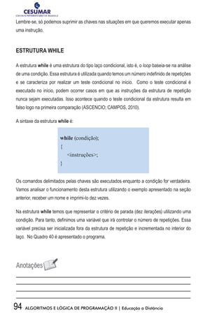 94 ALGORITMOS E LÓGICA DE PROGRAMAÇÃO II | Educação a Distância
Lembre-se, só podemos suprimir as chaves nas situações em que queremos executar apenas
uma instrução.
ESTRUTURA WHILE
A estrutura while é uma estrutura do tipo laço condicional, isto é, o loop baseia-se na análise
de uma condição. Essa estrutura é utilizada quando temos um número indefinido de repetições
e se caracteriza por realizar um teste condicional no início. Como o teste condicional é
executado no início, podem ocorrer casos em que as instruções da estrutura de repetição
nunca sejam executadas. Isso acontece quando o teste condicional da estrutura resulta em
falso logo na primeira comparação (ASCENCIO; CAMPOS, 2010).
A sintaxe da estrutura while é:
while (condição);
{
instruções;
}
Os comandos delimitados pelas chaves são executados enquanto a condição for verdadeira.
Vamos analisar o funcionamento desta estrutura utilizando o exemplo apresentado na seção
anterior, receber um nome e imprimi-lo dez vezes.
Na estrutura while temos que representar o critério de parada (dez iterações) utilizando uma
condição. Para tanto, definimos uma variável que irá controlar o número de repetições. Essa
variável precisa ser inicializada fora da estrutura de repetição e incrementada no interior do
laço. No Quadro 40 é apresentado o programa.
 