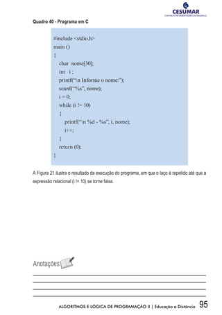95ALGORITMOS E LÓGICA DE PROGRAMAÇÃO II | Educação a Distância
Quadro 40 - Programa em C
#include stdio.h
main ()
{
char nome[30];
int i ;
printf(“n Informe o nome:”);
scanf(“%s”, nome);
i = 0;
while (i != 10)
{
printf(“n %d - %s”, i, nome);
i++;
}
return (0);
}
A Figura 21 ilustra o resultado da execução do programa, em que o laço é repetido até que a
expressão relacional (i != 10) se torne falsa.
 