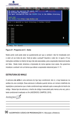 96 ALGORITMOS E LÓGICA DE PROGRAMAÇÃO II | Educação a Distância
Figura 21 - Programa em C - Saída
Neste ponto você pode estar se questionando por que a variável i não foi inicializada com
o valor um ao invés de zero. Você já sabe o porquê? Quando o valor de i é igual a 10 as
instruções contidas no interior do laço não são executadas, pois a expressão relacional resulta
em falso. Deste modo, teríamos a impressão do nome apenas nove vezes. Se quisermos
inicializar a variável i em um temos que alterar a expressão relacional para i != 11.
ESTRUTURA DO WHILE
A estrutura do while é uma estrutura do tipo laço condicional, isto é, o loop baseia-se na
análise de uma condição. Essa estrutura é utilizada quando temos um número indefinido de
repetições e precisamos que o teste condicional seja realizado após a execução do trecho de
código. Nesse tipo de estrutura, o trecho de código é executado pelo menos uma vez, pois o
teste condicional é realizado no fim (ASCENCIO; CAMPOS, 2010).
 